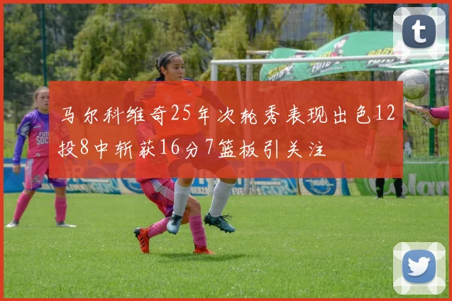 马尔科维奇25年次轮秀表现出色12投8中斩获16分7篮板引关注
