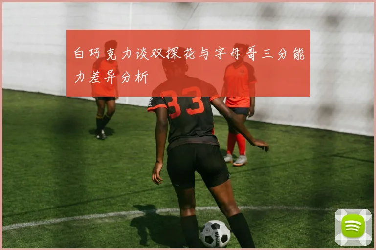 白巧克力谈双探花与字母哥三分能力差异分析