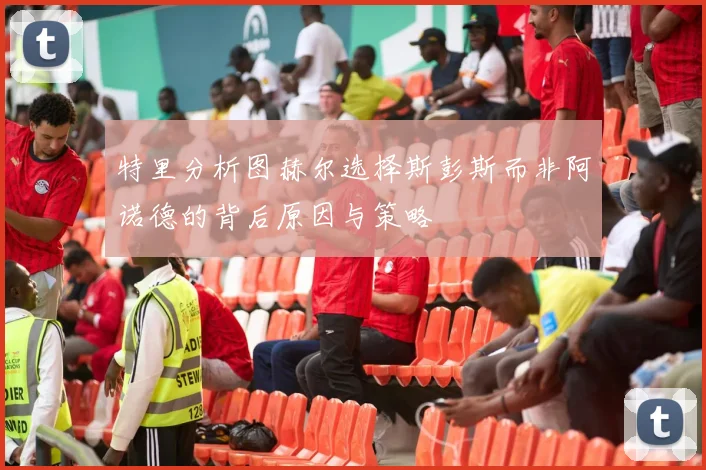 特里分析图赫尔选择斯彭斯而非阿诺德的背后原因与策略