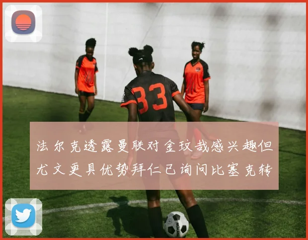 法尔克透露曼联对金玟哉感兴趣但尤文更具优势拜仁已询问比塞克转会情况