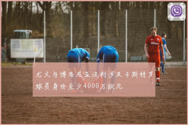 尤文与博洛尼亚谈判涉及卡斯特罗球员身价至少4000万欧元