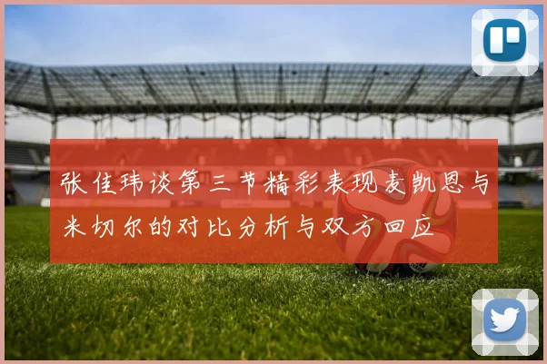 张佳玮谈第三节精彩表现麦凯恩与米切尔的对比分析与双方回应