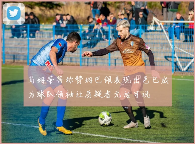 乌姆蒂蒂称赞姆巴佩表现出色已成为球队领袖让质疑者无话可说