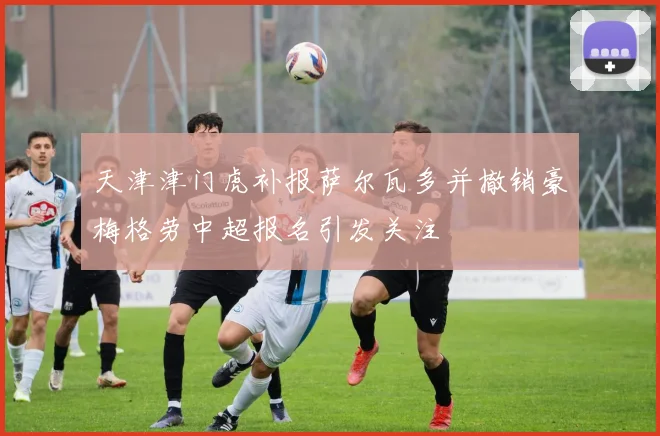 天津津门虎补报萨尔瓦多并撤销豪梅格劳中超报名引发关注