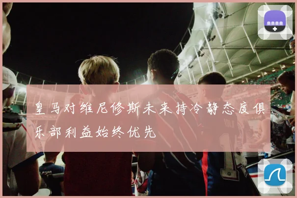 皇马对维尼修斯未来持冷静态度俱乐部利益始终优先
