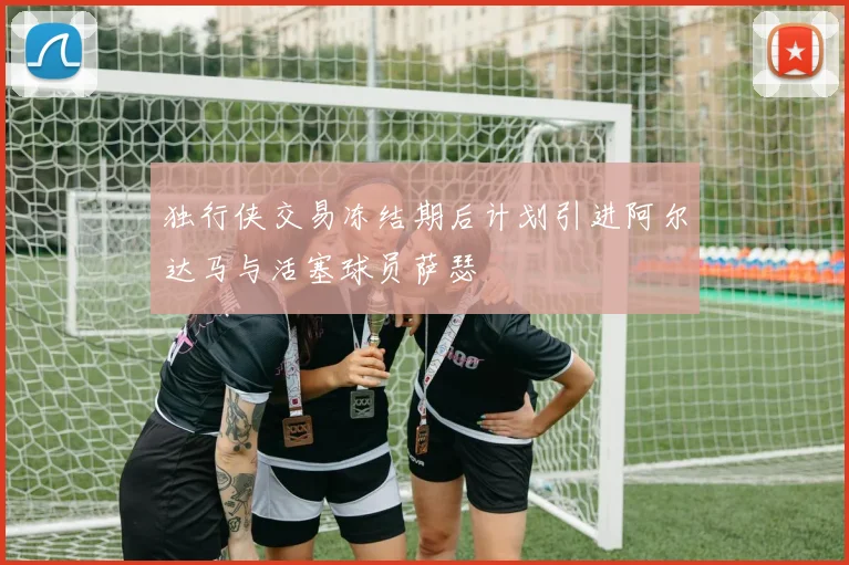 独行侠交易冻结期后计划引进阿尔达马与活塞球员萨瑟