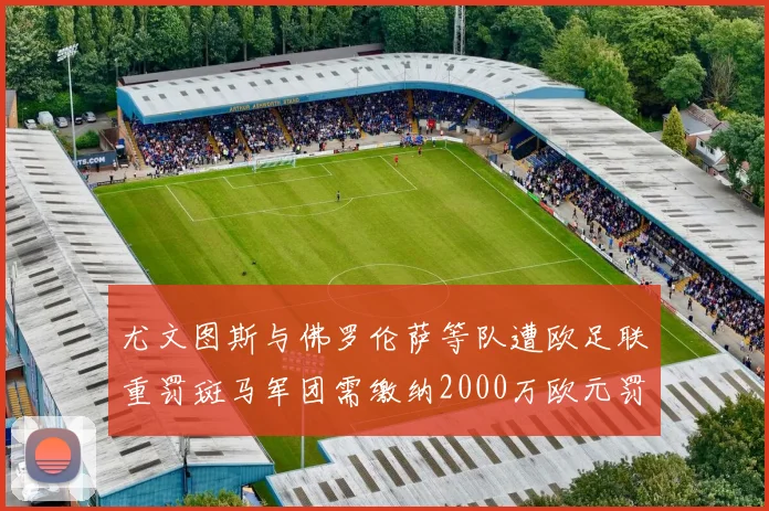 尤文图斯与佛罗伦萨等队遭欧足联重罚斑马军团需缴纳2000万欧元罚款