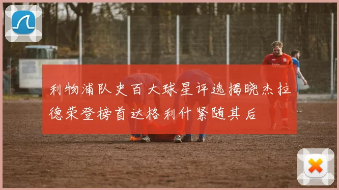 利物浦队史百大球星评选揭晓杰拉德荣登榜首达格利什紧随其后