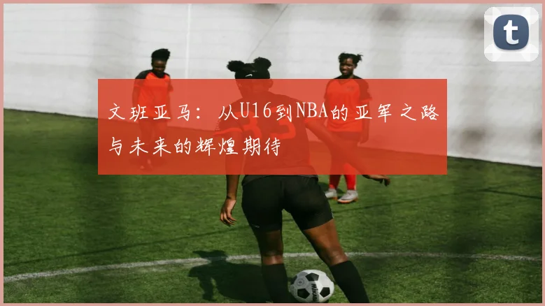文班亚马：从U16到NBA的亚军之路与未来的辉煌期待