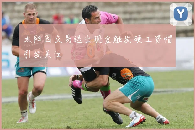 太阳因交易送出现金触发硬工资帽引发关注