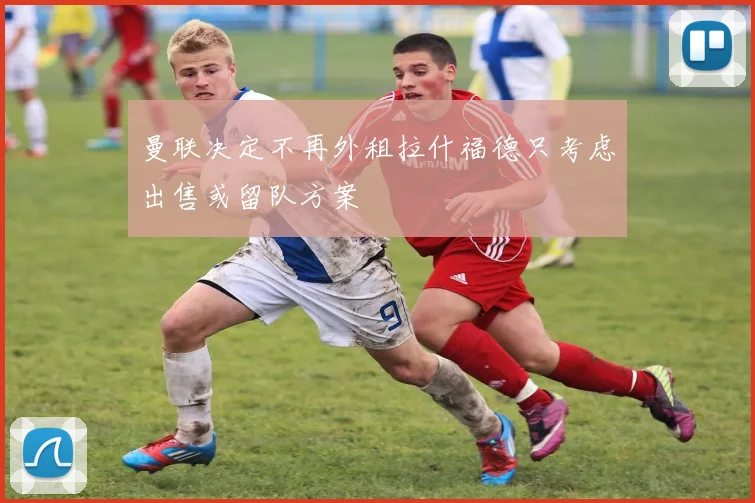 曼联决定不再外租拉什福德只考虑出售或留队方案