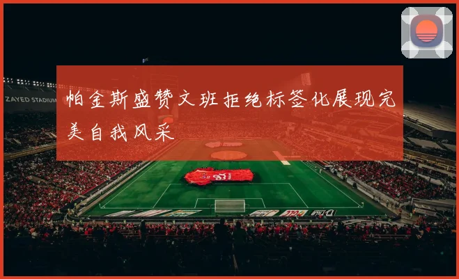 帕金斯盛赞文班拒绝标签化展现完美自我风采