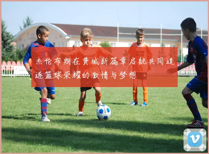 杰伦布朗在费城新篇章启航共同追逐篮球荣耀的激情与梦想
